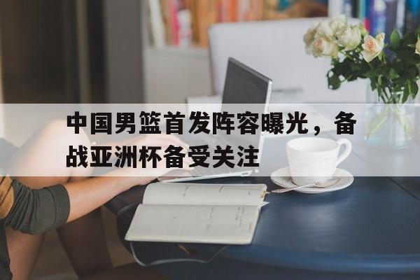 中国男篮首发阵容曝光,备战亚洲杯备受关注