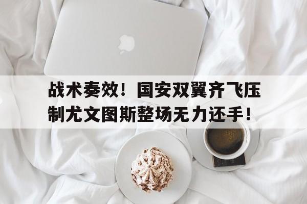 战术奏效！国安双翼齐飞压制尤文图斯整场无力还手！