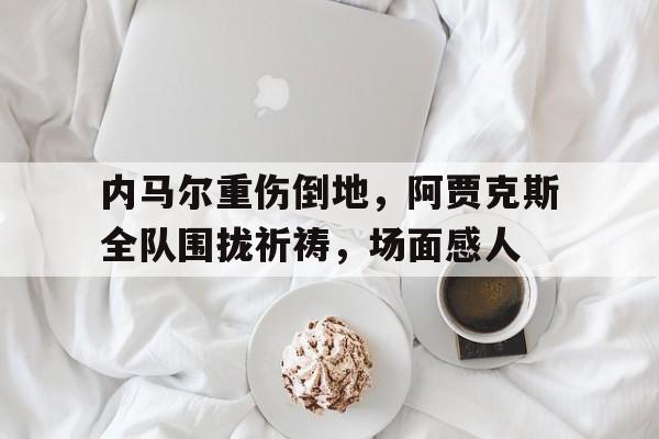 内马尔重伤倒地，阿贾克斯全队围拢祈祷，场面感人内马尔伤势最新消息