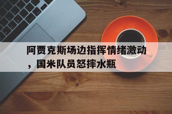 阿贾克斯场边指挥情绪激动，国米队员怒摔水瓶
