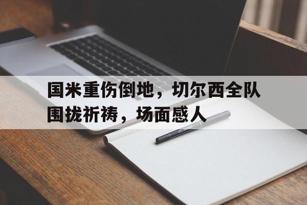 国米重伤倒地，切尔西全队围拢祈祷，场面感人